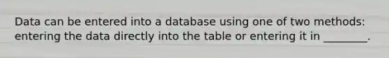 Data can be entered into a database using one of two methods: entering the data directly into the table or entering it in ________.