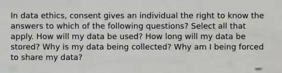 In data ethics, consent gives an individual the right to know the answers to which of the following questions? Select all that apply. How will my data be used? How long will my data be stored? Why is my data being collected? Why am I being forced to share my data?