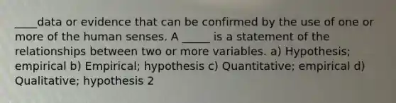 ____data or evidence that can be confirmed by the use of one or more of the human senses. A _____ is a statement of the relationships between two or more variables. a) Hypothesis; empirical b) Empirical; hypothesis c) Quantitative; empirical d) Qualitative; hypothesis 2