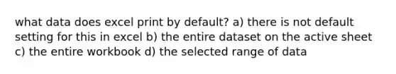 what data does excel print by default? a) there is not default setting for this in excel b) the entire dataset on the active sheet c) the entire workbook d) the selected range of data