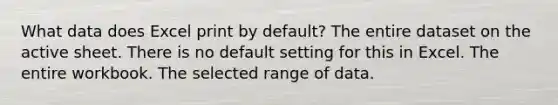 What data does Excel print by default? The entire dataset on the active sheet. There is no default setting for this in Excel. The entire workbook. The selected range of data.