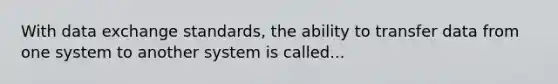 With data exchange standards, the ability to transfer data from one system to another system is called...