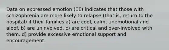 Data on expressed emotion (EE) indicates that those with schizophrenia are more likely to relapse (that is, return to the hospital) if their families a) are cool, calm, unemotional and aloof. b) are uninvolved. c) are critical and over-involved with them. d) provide excessive emotional support and encouragement.