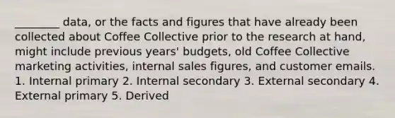 ________ data, or the facts and figures that have already been collected about Coffee Collective prior to the research at hand, might include previous years' budgets, old Coffee Collective marketing activities, internal sales figures, and customer emails. 1. Internal primary 2. Internal secondary 3. External secondary 4. External primary 5. Derived