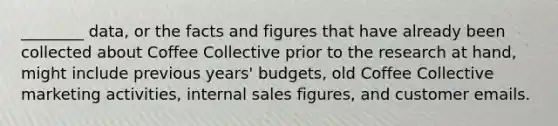 ________ data, or the facts and figures that have already been collected about Coffee Collective prior to the research at hand, might include previous years' budgets, old Coffee Collective marketing activities, internal sales figures, and customer emails.
