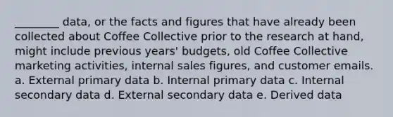 ________ data, or the facts and figures that have already been collected about Coffee Collective prior to the research at hand, might include previous years' budgets, old Coffee Collective marketing activities, internal sales figures, and customer emails. a. External primary data b. Internal primary data c. Internal secondary data d. External secondary data e. Derived data