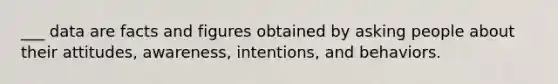 ___ data are facts and figures obtained by asking people about their attitudes, awareness, intentions, and behaviors.