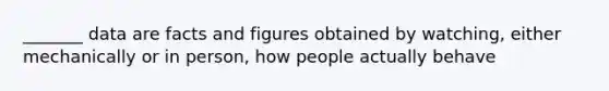 _______ data are facts and figures obtained by watching, either mechanically or in person, how people actually behave