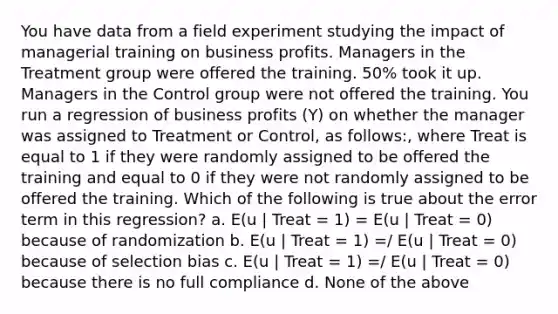 You have data from a field experiment studying the impact of managerial training on business profits. Managers in the Treatment group were offered the training. 50% took it up. Managers in the Control group were not offered the training. You run a regression of business profits (Y) on whether the manager was assigned to Treatment or Control, as follows:, where Treat is equal to 1 if they were randomly assigned to be offered the training and equal to 0 if they were not randomly assigned to be offered the training. Which of the following is true about the error term in this regression? a. E(u | Treat = 1) = E(u | Treat = 0) because of randomization b. E(u | Treat = 1) =/ E(u | Treat = 0) because of selection bias c. E(u | Treat = 1) =/ E(u | Treat = 0) because there is no full compliance d. None of the above