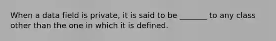 When a data field is private, it is said to be _______ to any class other than the one in which it is defined.