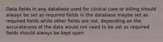 Data fields in any database used for clinical care or billing should always be set as required fields in the database maybe set as required fields while other fields are not, depending on the accurateness of the data would not need to be set as required fields should always be kept open