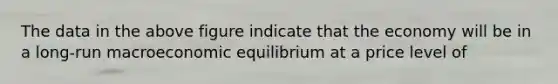 The data in the above figure indicate that the economy will be in a long-run macroeconomic equilibrium at a price level of