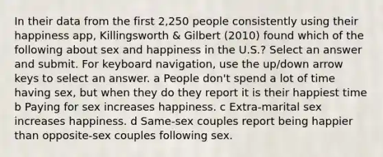 In their data from the first 2,250 people consistently using their happiness app, Killingsworth & Gilbert (2010) found which of the following about sex and happiness in the U.S.? Select an answer and submit. For keyboard navigation, use the up/down arrow keys to select an answer. a People don't spend a lot of time having sex, but when they do they report it is their happiest time b Paying for sex increases happiness. c Extra-marital sex increases happiness. d Same-sex couples report being happier than opposite-sex couples following sex.