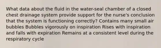 What data about the fluid in the water-seal chamber of a closed chest drainage system provide support for the nurse's conclusion that the system is functioning correctly? Contains many small air bubbles Bubbles vigorously on inspiration Rises with inspiration and falls with expiration Remains at a consistent level during the respiratory cycle