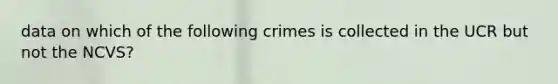 data on which of the following crimes is collected in the UCR but not the NCVS?