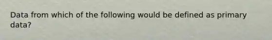 Data from which of the following would be defined as primary data?