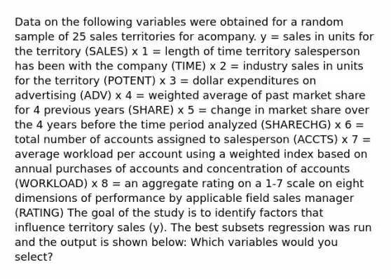 Data on the following variables were obtained for a random sample of 25 sales territories for acompany. y = sales in units for the territory (SALES) x 1 = length of time territory salesperson has been with the company (TIME) x 2 = industry sales in units for the territory (POTENT) x 3 = dollar expenditures on advertising (ADV) x 4 = <a href='https://www.questionai.com/knowledge/koL1NUNNcJ-weighted-average' class='anchor-knowledge'>weighted average</a> of past market share for 4 previous years (SHARE) x 5 = change in market share over the 4 years before the time period analyzed (SHARECHG) x 6 = total number of accounts assigned to salesperson (ACCTS) x 7 = average workload per account using a weighted index based on annual purchases of accounts and concentration of accounts (WORKLOAD) x 8 = an aggregate rating on a 1-7 scale on eight dimensions of performance by applicable field sales manager (RATING) The goal of the study is to identify factors that influence territory sales (y). The best subsets regression was run and the output is shown below: Which variables would you select?