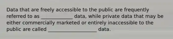 Data that are freely accessible to the public are frequently referred to as _____________ data, while private data that may be either commercially marketed or entirely inaccessible to the public are called ____________________ data.