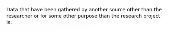 Data that have been gathered by another source other than the researcher or for some other purpose than the research project is: