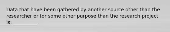 Data that have been gathered by another source other than the researcher or for some other purpose than the research project is: __________.