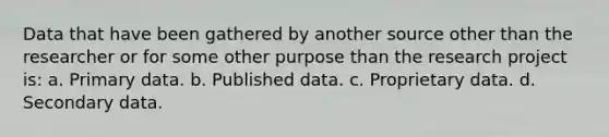 Data that have been gathered by another source other than the researcher or for some other purpose than the research project is: a. Primary data. b. Published data. c. Proprietary data. d. Secondary data.