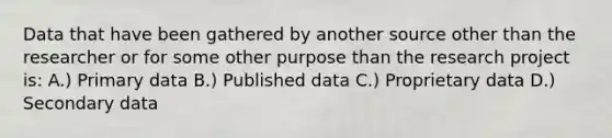 Data that have been gathered by another source other than the researcher or for some other purpose than the research project is: A.) Primary data B.) Published data C.) Proprietary data D.) Secondary data