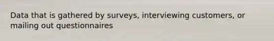 Data that is gathered by surveys, interviewing customers, or mailing out questionnaires