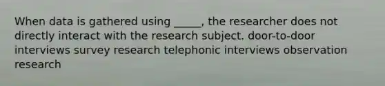 When data is gathered using _____, the researcher does not directly interact with the research subject. door-to-door interviews survey research telephonic interviews observation research