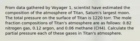 From data gathered by Voyager 1, scientist have estimated the composition of the atmosphere of Titan, Saturn's largest moon. The total pressure on the surface of Titan is 1220 torr. The mole fraction compositions of Titan's atmosphere are as follows: 0.82 nitrogen gas, 0.12 argon, and 0.06 methane (CH4). Calculate the partial pressure each of these gases in Titan's atmosphere.