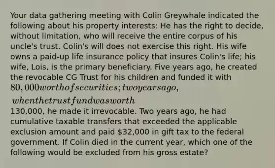 Your data gathering meeting with Colin Greywhale indicated the following about his property interests: He has the right to decide, without limitation, who will receive the entire corpus of his uncle's trust. Colin's will does not exercise this right. His wife owns a paid-up life insurance policy that insures Colin's life; his wife, Lois, is the primary beneficiary. Five years ago, he created the revocable CG Trust for his children and funded it with 80,000 worth of securities; two years ago, when the trust fund was worth130,000, he made it irrevocable. Two years ago, he had cumulative taxable transfers that exceeded the applicable exclusion amount and paid 32,000 in gift tax to the federal government. If Colin died in the current year, which one of the following would be excluded from his gross estate?