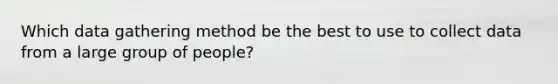 Which data gathering method be the best to use to collect data from a large group of people?