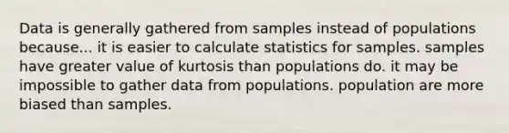 Data is generally gathered from samples instead of populations because... it is easier to calculate statistics for samples. samples have greater value of kurtosis than populations do. it may be impossible to gather data from populations. population are more biased than samples.