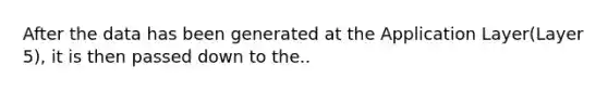 After the data has been generated at the Application Layer(Layer 5), it is then passed down to the..