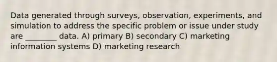 Data generated through surveys, observation, experiments, and simulation to address the specific problem or issue under study are ________ data. A) primary B) secondary C) marketing information systems D) marketing research