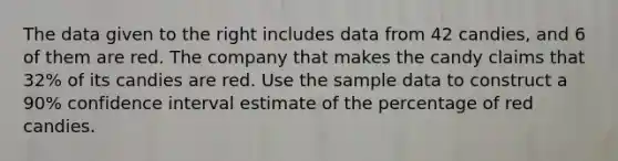 The data given to the right includes data from 42 candies, and 6 of them are red. The company that makes the candy claims that 32​% of its candies are red. Use the sample data to construct a 90​% confidence interval estimate of the percentage of red candies.