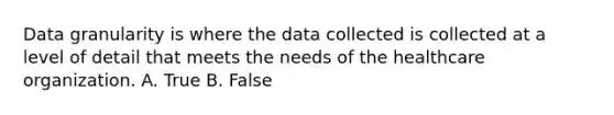 Data granularity is where the data collected is collected at a level of detail that meets the needs of the healthcare organization. A. True B. False