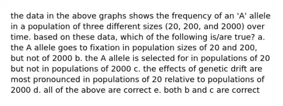 the data in the above graphs shows the frequency of an 'A' allele in a population of three different sizes (20, 200, and 2000) over time. based on these data, which of the following is/are true? a. the A allele goes to fixation in population sizes of 20 and 200, but not of 2000 b. the A allele is selected for in populations of 20 but not in populations of 2000 c. the effects of genetic drift are most pronounced in populations of 20 relative to populations of 2000 d. all of the above are correct e. both b and c are correct