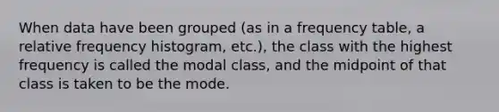 When data have been grouped (as in a <a href='https://www.questionai.com/knowledge/k7rrfepP18-frequency-table' class='anchor-knowledge'>frequency table</a>, a <a href='https://www.questionai.com/knowledge/kxSAz68iu6-relative-frequency-histogram' class='anchor-knowledge'>relative frequency histogram</a>, etc.), the class with the highest frequency is called the modal class, and the midpoint of that class is taken to be the mode.