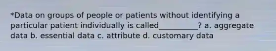 *Data on groups of people or patients without identifying a particular patient individually is called__________? a. aggregate data b. essential data c. attribute d. customary data