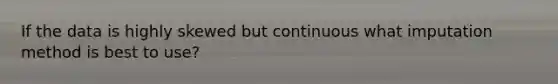 If the data is highly skewed but continuous what imputation method is best to use?