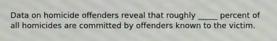 Data on homicide offenders reveal that roughly _____ percent of all homicides are committed by offenders known to the victim.