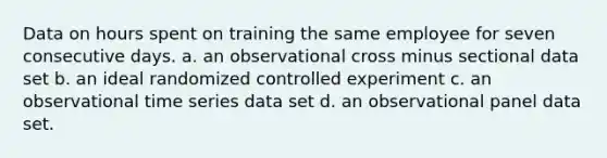 Data on hours spent on training the same employee for seven consecutive days. a. an observational cross minus sectional data set b. an ideal randomized controlled experiment c. an observational time series data set d. an observational panel data set.