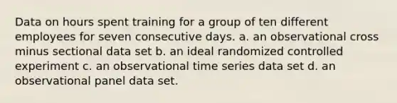 Data on hours spent training for a group of ten different employees for seven consecutive days. a. an observational cross minus sectional data set b. an ideal randomized controlled experiment c. an observational time series data set d. an observational panel data set.