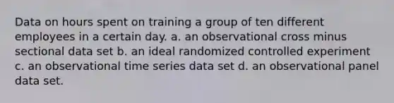 Data on hours spent on training a group of ten different employees in a certain day. a. an observational cross minus sectional data set b. an ideal randomized controlled experiment c. an observational time series data set d. an observational panel data set.