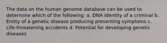 The data on the human genome database can be used to determine which of the following: a. DNA identity of a criminal b. Entity of a genetic disease producing presenting symptoms c. Life-threatening accidents d. Potential for developing genetic diseases