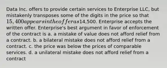 Data Inc. offers to provide certain services to Enterprise LLC, but mistakenly transposes some of the digits in the price so that 15,400 appears in the offer as14,500. Enterprise accepts the written offer. Enterprise's best argument in favor of enforcement of the contract is a. a mistake of value does not afford relief from a contract. b. a bilateral mistake does not afford relief from a contract. c. the price was below the prices of comparable services. d. a unilateral mistake does not afford relief from a contract