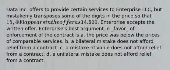 Data Inc. offers to provide certain services to Enterprise LLC, but mistakenly transposes some of the digits in the price so that 15,400 appears in the offer as14,500. Enterprise accepts the written offer. Enterprise's best argument in _favor_ of enforcement of the contract is a. the price was below the prices of comparable services. b. a bilateral mistake does not afford relief from a contract. c. a mistake of value does not afford relief from a contract. d. a unilateral mistake does not afford relief from a contract.