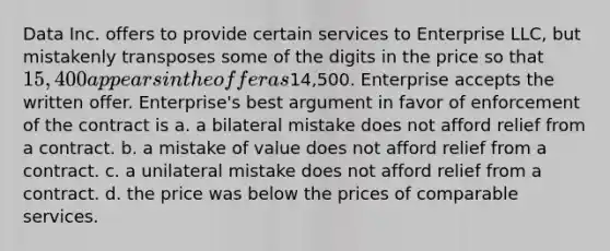 Data Inc. offers to provide certain services to Enterprise LLC, but mistakenly transposes some of the digits in the price so that 15,400 appears in the offer as14,500. Enterprise accepts the written offer. Enterprise's best argument in favor of enforcement of the contract is a. a bilateral mistake does not afford relief from a contract. b. a mistake of value does not afford relief from a contract. c. a unilateral mistake does not afford relief from a contract. d. the price was below the prices of comparable services.