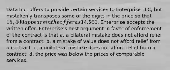 Data Inc. offers to provide certain services to Enterprise LLC, but mistakenly transposes some of the digits in the price so that 15,400 appears in the offer as14,500. Enterprise accepts the written offer. Enterprise's best argument in favor of enforcement of the contract is that a. a bilateral mistake does not afford relief from a contract. b. a mistake of value does not afford relief from a contract. c. a unilateral mistake does not afford relief from a contract. d. the price was below the prices of comparable services.