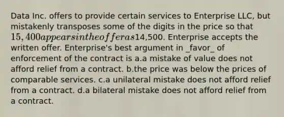 Data Inc. offers to provide certain services to Enterprise LLC, but mistakenly transposes some of the digits in the price so that 15,400 appears in the offer as14,500. Enterprise accepts the written offer. Enterprise's best argument in _favor_ of enforcement of the contract is a.a mistake of value does not afford relief from a contract. b.the price was below the prices of comparable services. c.a unilateral mistake does not afford relief from a contract. d.a bilateral mistake does not afford relief from a contract.